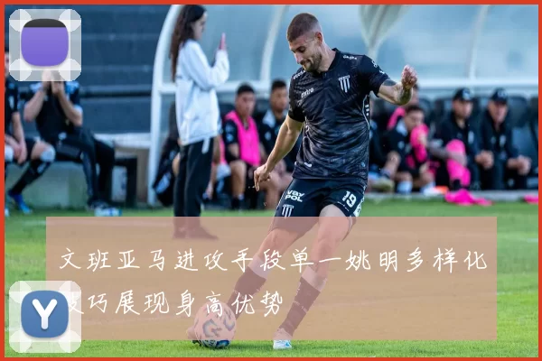 文班亚马进攻手段单一姚明多样化技巧展现身高优势