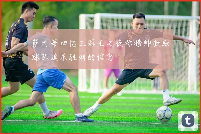 萨内蒂回忆三冠王之夜称穆帅激励球队追求胜利的信念
