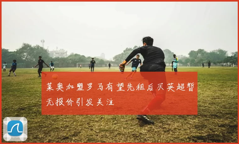 莱奥加盟罗马有望先租后买英超暂无报价引发关注