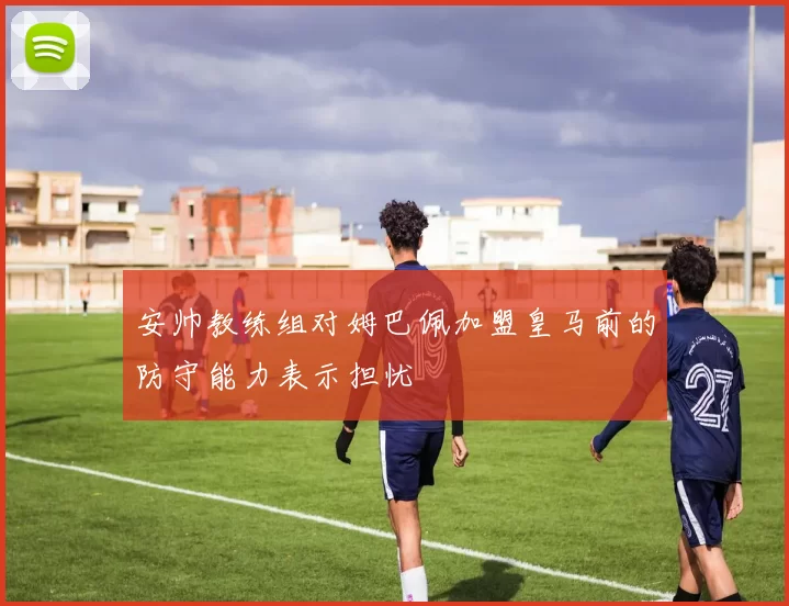 安帅教练组对姆巴佩加盟皇马前的防守能力表示担忧
