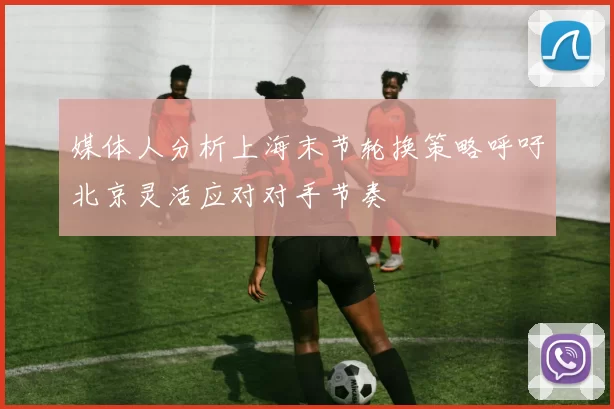 媒体人分析上海末节轮换策略呼吁北京灵活应对对手节奏