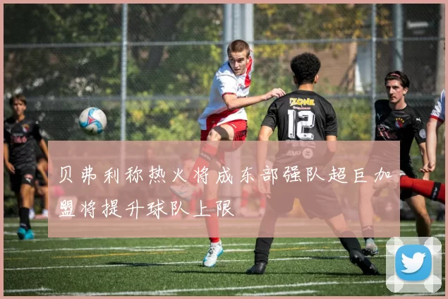 贝弗利称热火将成东部强队超巨加盟将提升球队上限