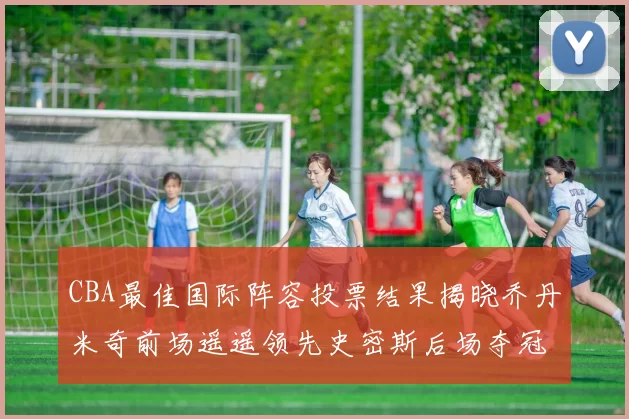 CBA最佳国际阵容投票结果揭晓乔丹米奇前场遥遥领先史密斯后场夺冠