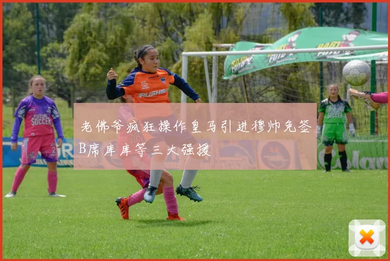 老佛爷疯狂操作皇马引进穆帅免签B席库库等三大强援