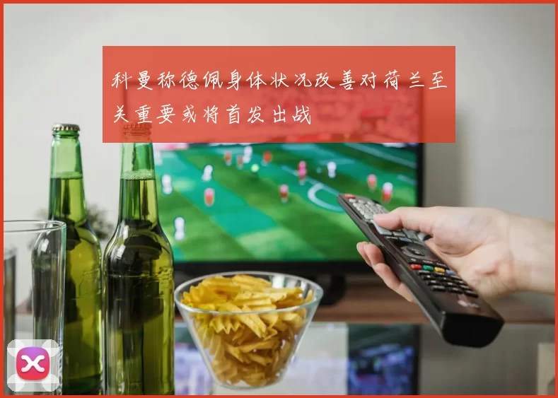科曼称德佩身体状况改善对荷兰至关重要或将首发出战