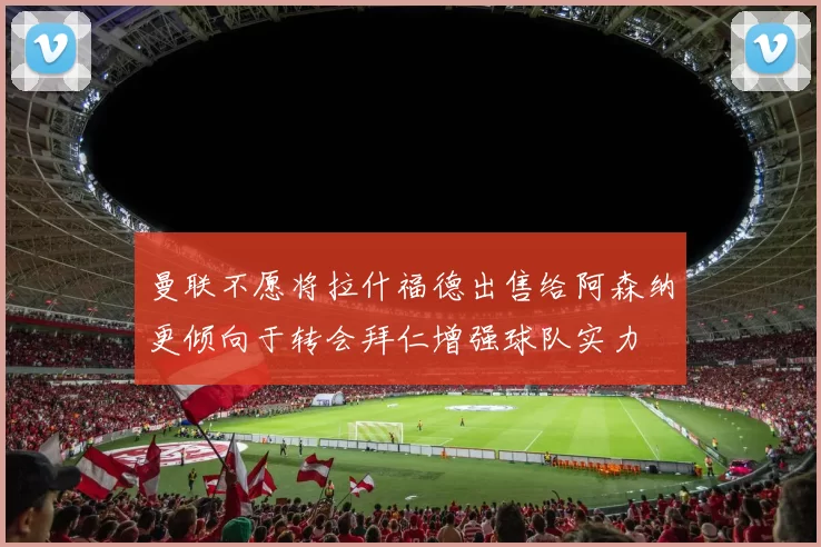 曼联不愿将拉什福德出售给阿森纳更倾向于转会拜仁增强球队实力