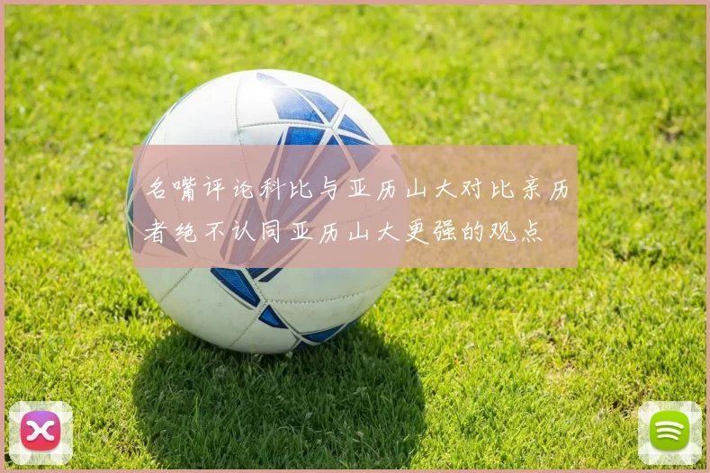 名嘴评论科比与亚历山大对比亲历者绝不认同亚历山大更强的观点