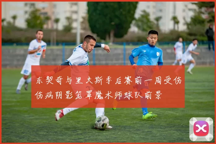 东契奇与里夫斯季后赛前一周受伤伤病阴影笼罩魔术师球队前景