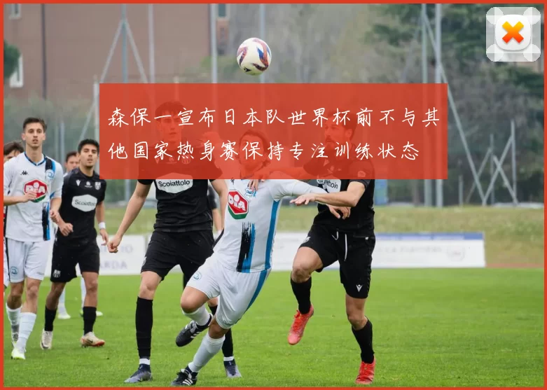 森保一宣布日本队世界杯前不与其他国家热身赛保持专注训练状态