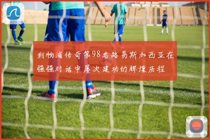 利物浦传奇第98名路易斯加西亚在强强对话中屡次建功的辉煌历程