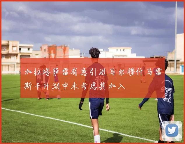 加拉塔萨雷有意引进马尔穆什马雷斯卡计划中未考虑其加入